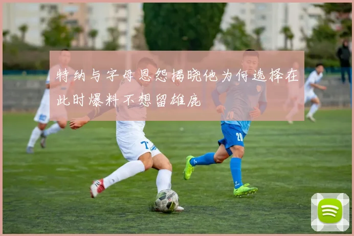 特纳与字母恩怨揭晓他为何选择在此时爆料不想留雄鹿