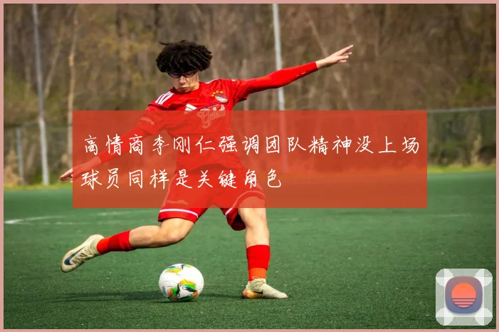 高情商李刚仁强调团队精神没上场球员同样是关键角色