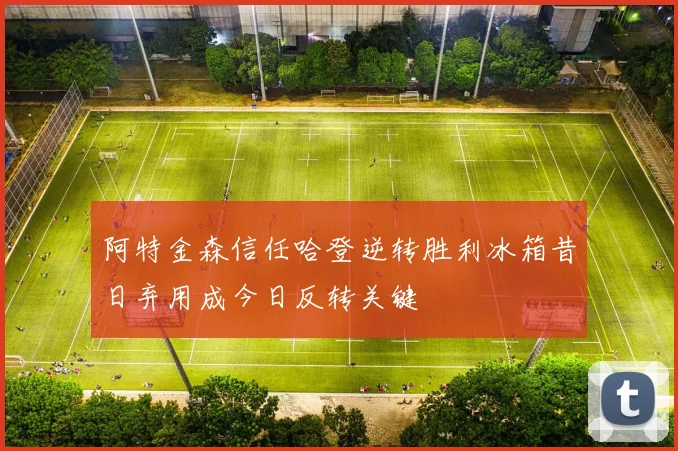 阿特金森信任哈登逆转胜利冰箱昔日弃用成今日反转关键