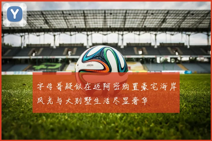 字母哥疑似在迈阿密购置豪宅海岸风光与大别墅生活尽显奢华