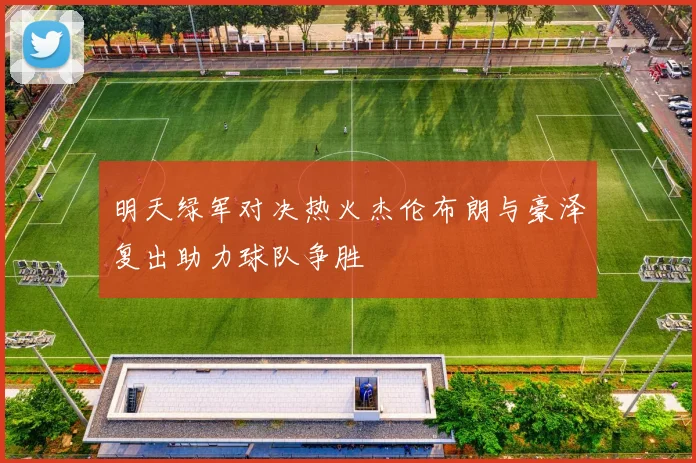 明天绿军对决热火杰伦布朗与豪泽复出助力球队争胜