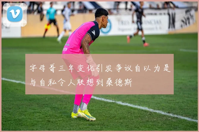 字母哥三年变化引发争议自以为是与自私令人联想到桑德斯