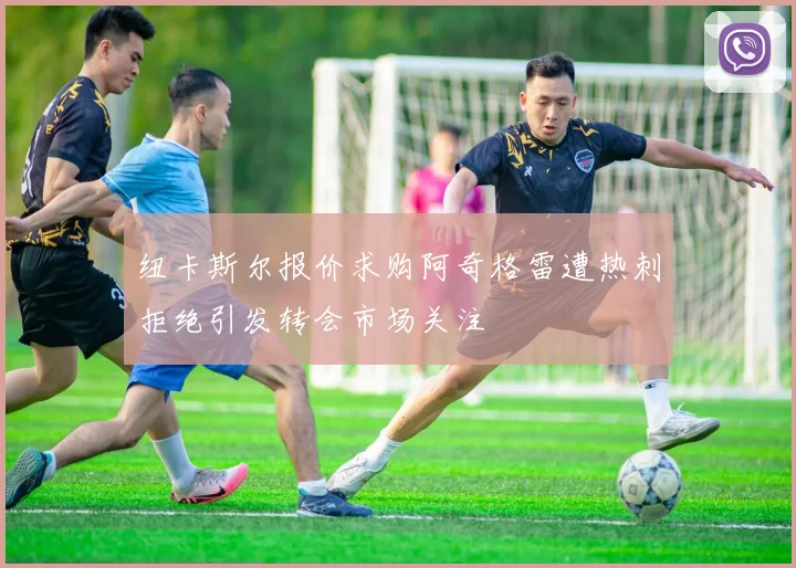 纽卡斯尔报价求购阿奇格雷遭热刺拒绝引发转会市场关注