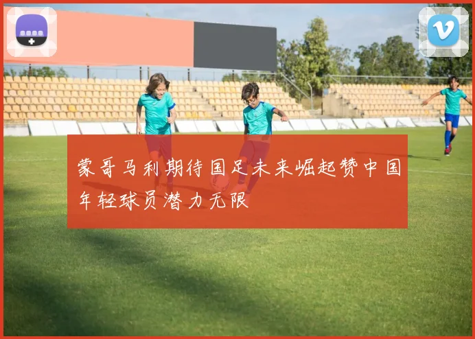 蒙哥马利期待国足未来崛起赞中国年轻球员潜力无限