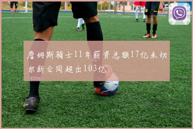 詹姆斯骑士11年薪资总额17亿米切尔新合同超出103亿