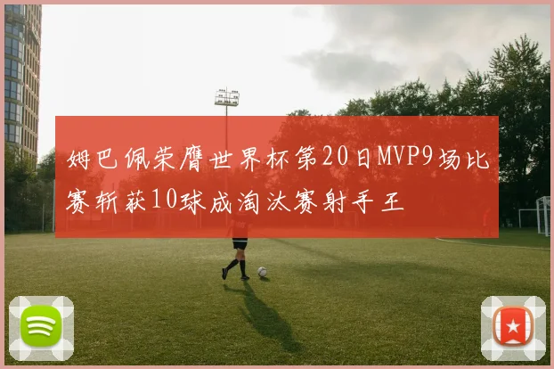 姆巴佩荣膺世界杯第20日MVP9场比赛斩获10球成淘汰赛射手王