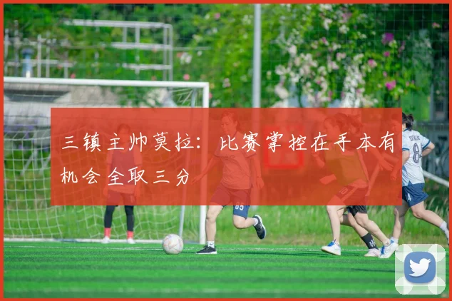 三镇主帅莫拉：比赛掌控在手本有机会全取三分