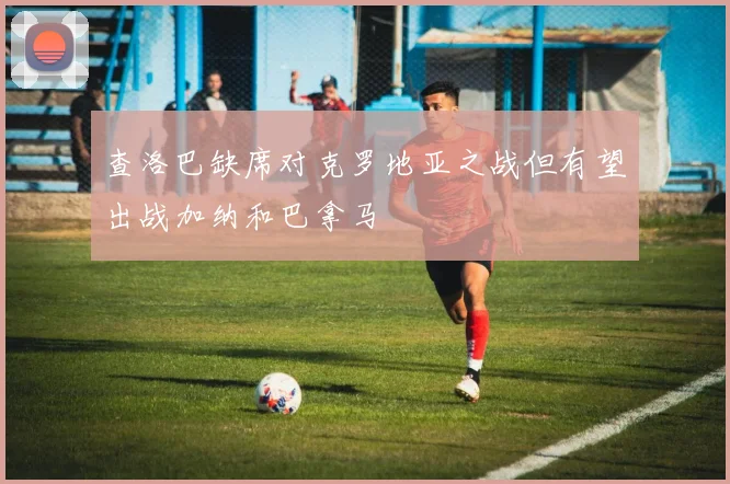 查洛巴缺席对克罗地亚之战但有望出战加纳和巴拿马