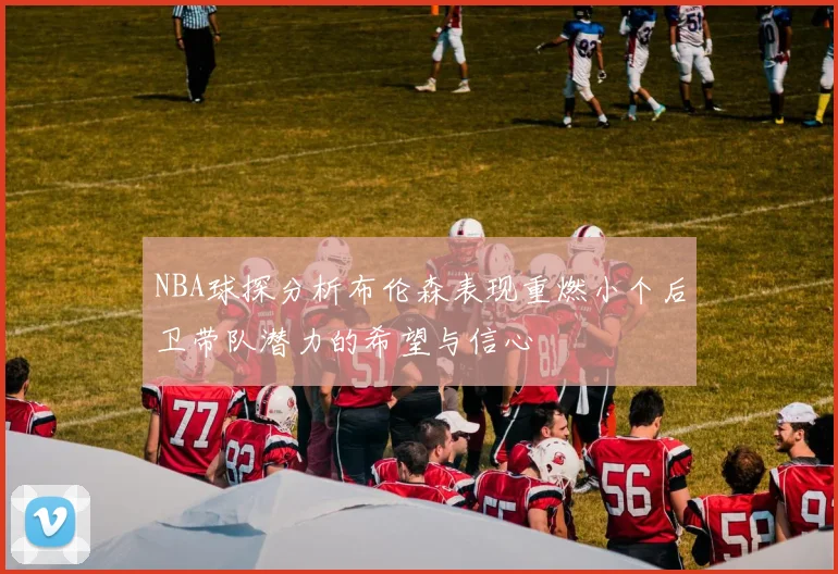 NBA球探分析布伦森表现重燃小个后卫带队潜力的希望与信心