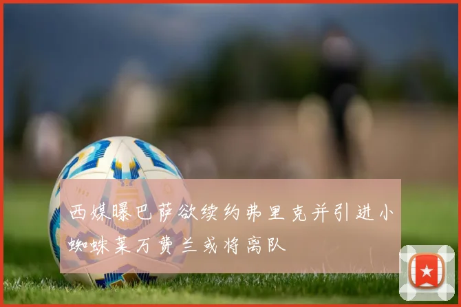 西媒曝巴萨欲续约弗里克并引进小蜘蛛莱万费兰或将离队