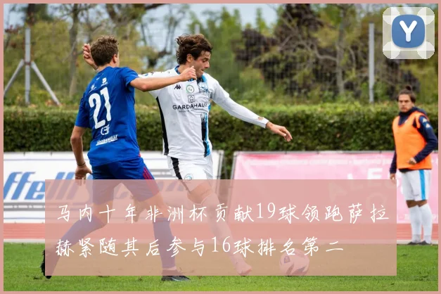 马内十年非洲杯贡献19球领跑萨拉赫紧随其后参与16球排名第二